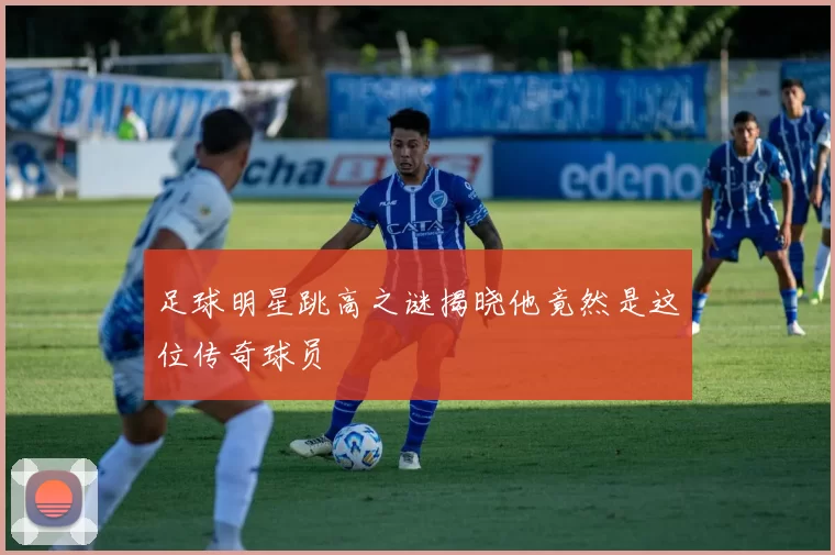 足球明星跳高之谜揭晓他竟然是这位传奇球员
