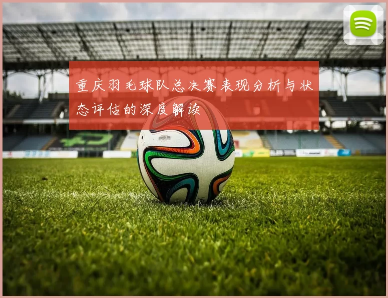 重庆羽毛球队总决赛表现分析与状态评估的深度解读