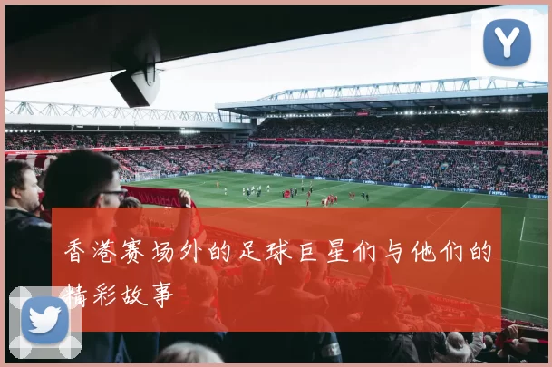 香港赛场外的足球巨星们与他们的精彩故事