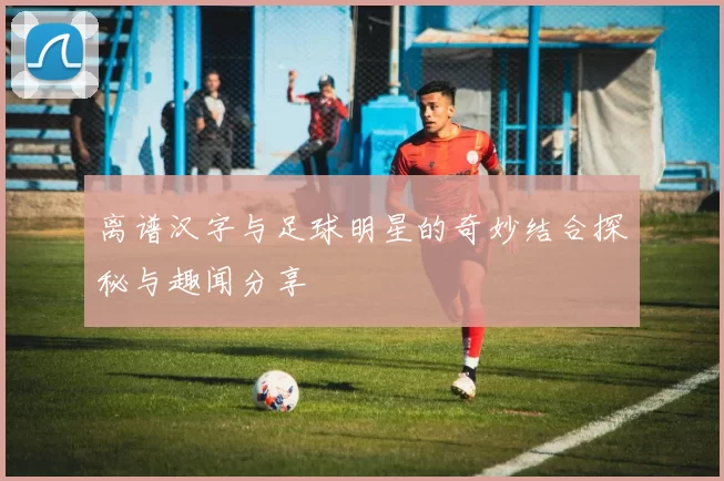 离谱汉字与足球明星的奇妙结合探秘与趣闻分享