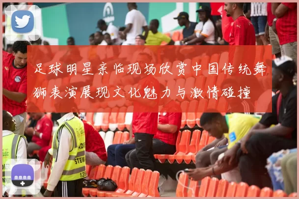 足球明星亲临现场欣赏中国传统舞狮表演展现文化魅力与激情碰撞