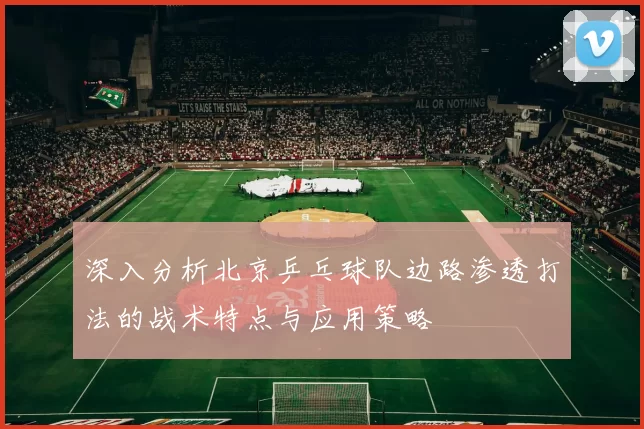 深入分析北京乒乓球队边路渗透打法的战术特点与应用策略