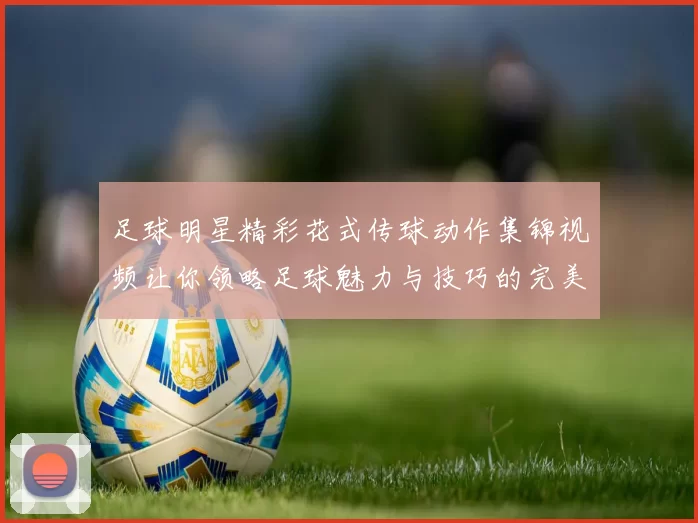 足球明星精彩花式传球动作集锦视频让你领略足球魅力与技巧的完美结合