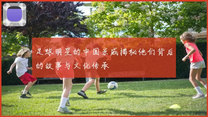 足球明星的中国亲戚揭秘他们背后的故事与文化传承