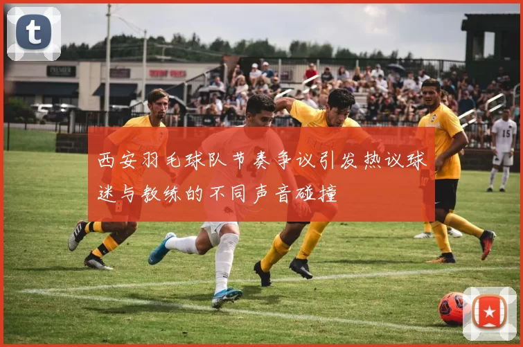 西安羽毛球队节奏争议引发热议球迷与教练的不同声音碰撞