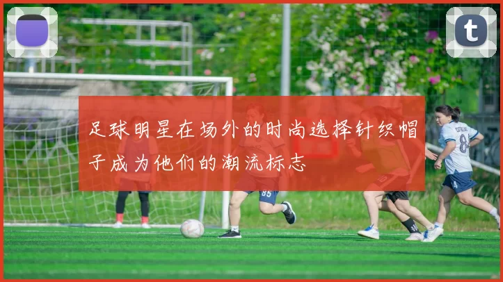 足球明星在场外的时尚选择针织帽子成为他们的潮流标志