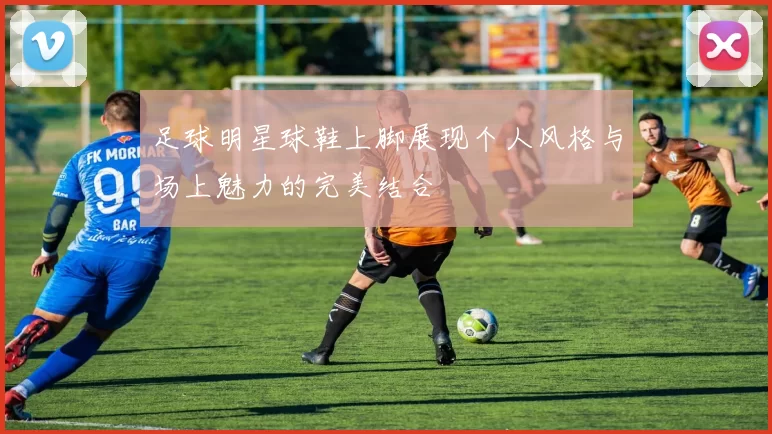 足球明星球鞋上脚展现个人风格与场上魅力的完美结合
