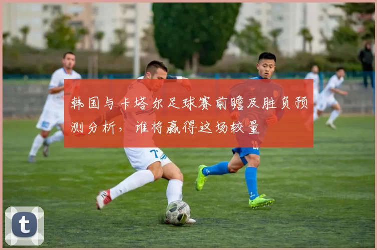 韩国与卡塔尔足球赛前瞻及胜负预测分析，谁将赢得这场较量