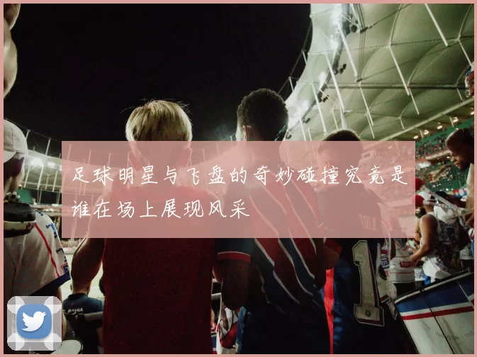足球明星与飞盘的奇妙碰撞究竟是谁在场上展现风采