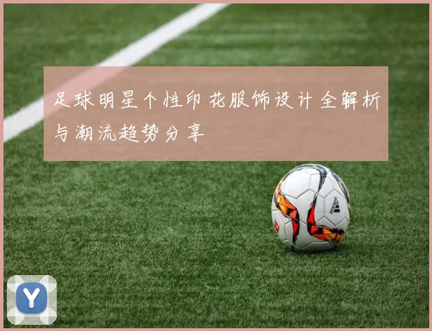 足球明星个性印花服饰设计全解析与潮流趋势分享