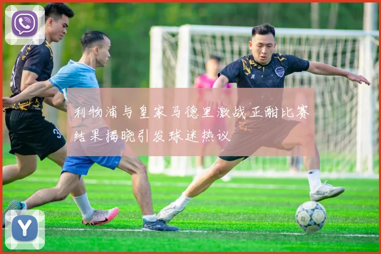 利物浦与皇家马德里激战正酣比赛结果揭晓引发球迷热议