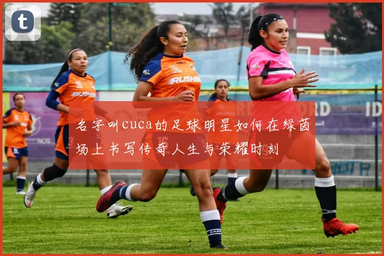 名字叫cuca的足球明星如何在绿茵场上书写传奇人生与荣耀时刻