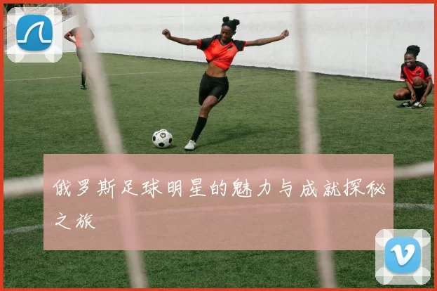 俄罗斯足球明星的魅力与成就探秘之旅