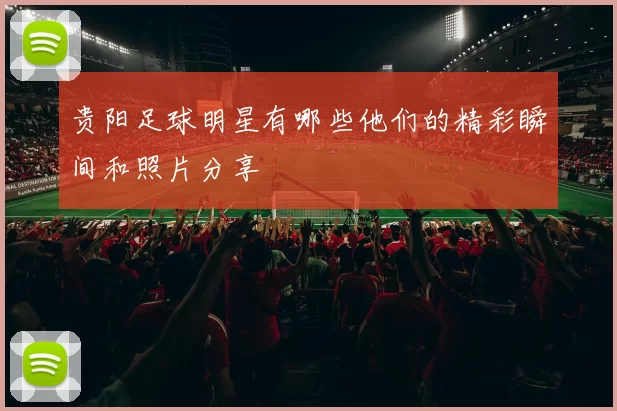 贵阳足球明星有哪些他们的精彩瞬间和照片分享