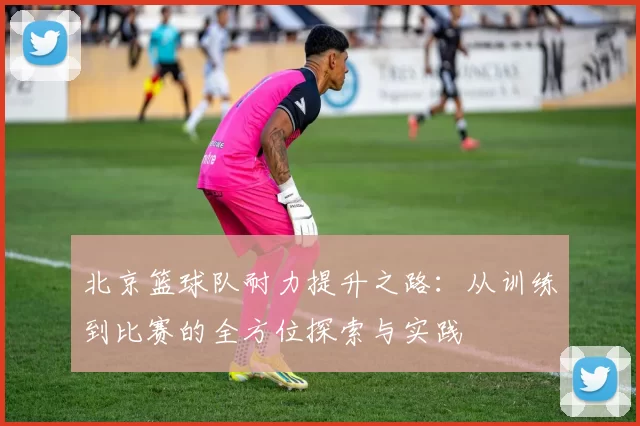 北京篮球队耐力提升之路：从训练到比赛的全方位探索与实践