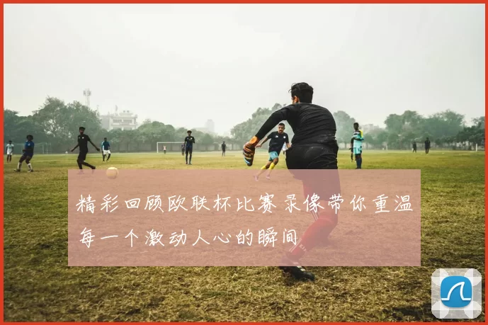 精彩回顾欧联杯比赛录像带你重温每一个激动人心的瞬间