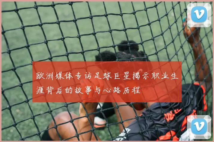 欧洲媒体专访足球巨星揭示职业生涯背后的故事与心路历程