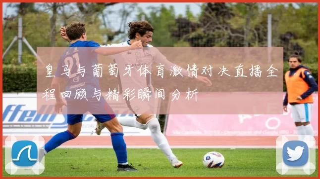 皇马与葡萄牙体育激情对决直播全程回顾与精彩瞬间分析