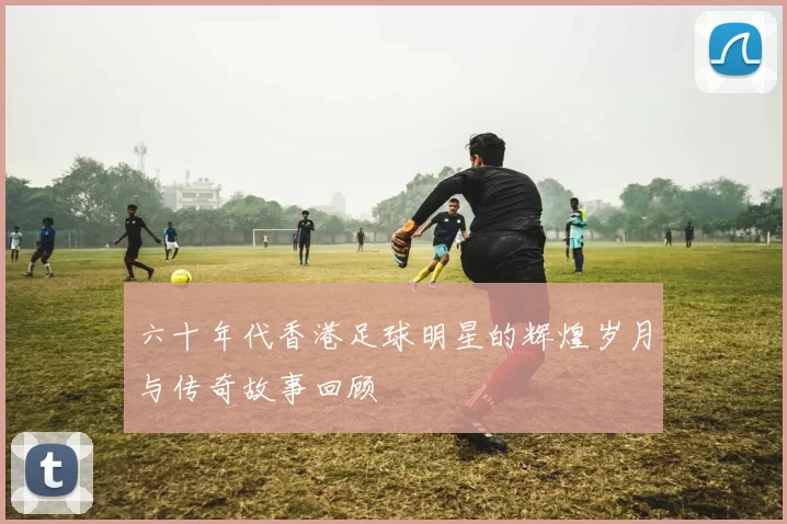 六十年代香港足球明星的辉煌岁月与传奇故事回顾