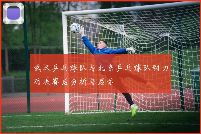 武汉乒乓球队与北京乒乓球队耐力对决赛后分析与启示