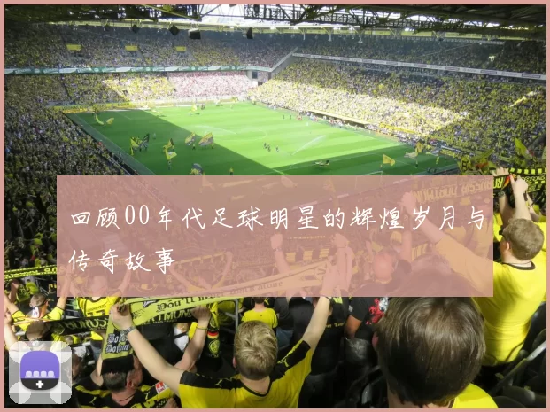 回顾00年代足球明星的辉煌岁月与传奇故事