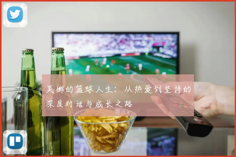 吴娜的篮球人生：从热爱到坚持的深度对话与成长之路