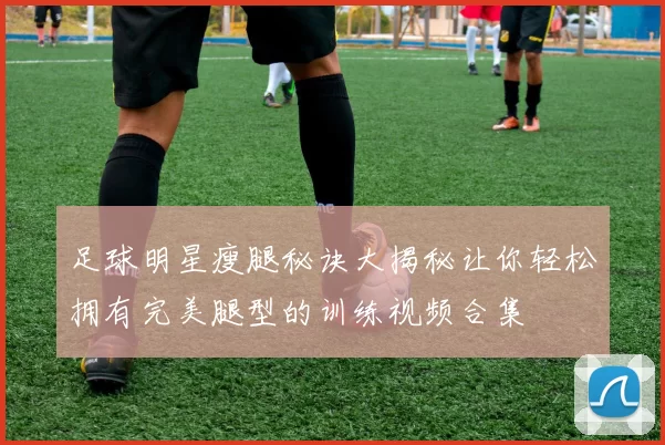 足球明星瘦腿秘诀大揭秘让你轻松拥有完美腿型的训练视频合集