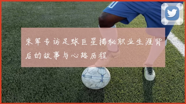 朱军专访足球巨星揭秘职业生涯背后的故事与心路历程