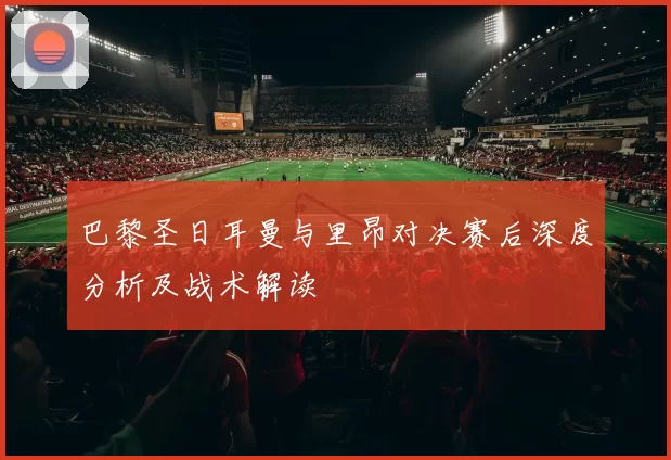 巴黎圣日耳曼与里昂对决赛后深度分析及战术解读