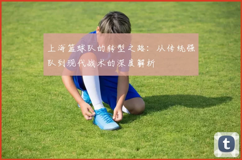 上海篮球队的转型之路：从传统强队到现代战术的深度解析