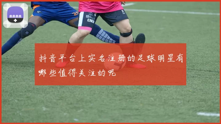 抖音平台上实名注册的足球明星有哪些值得关注的呢