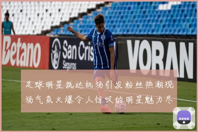 足球明星抵达机场引发粉丝热潮现场气氛火爆令人惊叹的明星魅力尽显