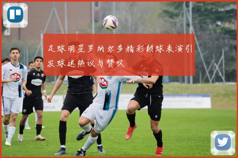 足球明星罗纳尔多精彩颠球表演引发球迷热议与赞叹