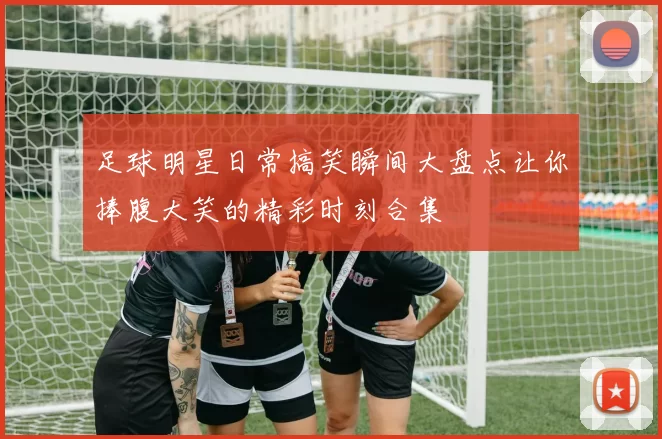 足球明星日常搞笑瞬间大盘点让你捧腹大笑的精彩时刻合集