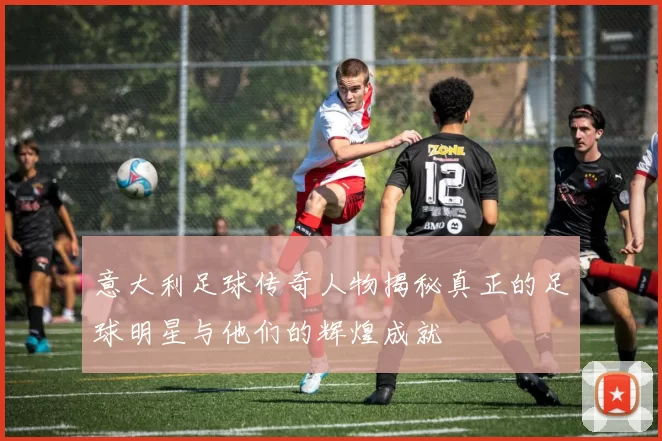 意大利足球传奇人物揭秘真正的足球明星与他们的辉煌成就