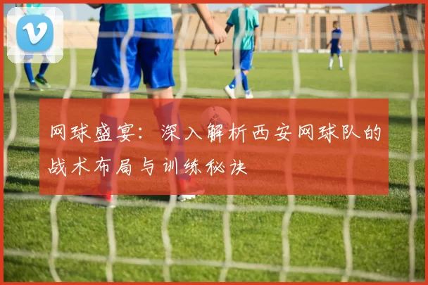 网球盛宴：深入解析西安网球队的战术布局与训练秘诀