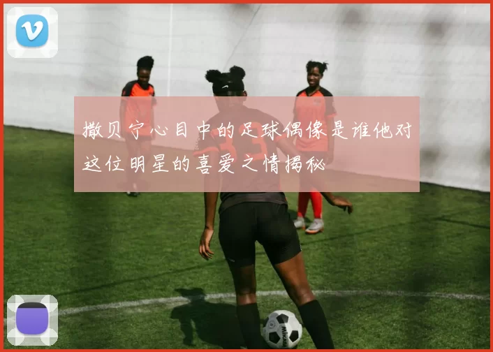 撒贝宁心目中的足球偶像是谁他对这位明星的喜爱之情揭秘
