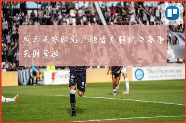 风云足球欧冠主题音乐解析与赛事氛围营造
