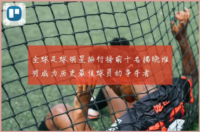 全球足球明星排行榜前十名揭晓谁将成为历史最佳球员的争夺者