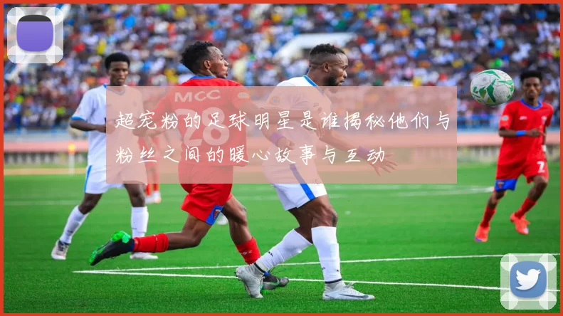 超宠粉的足球明星是谁揭秘他们与粉丝之间的暖心故事与互动