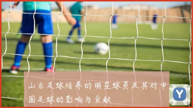 山东足球培养的明星球员及其对中国足球的影响与贡献