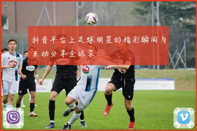 抖音平台上足球明星的精彩瞬间与互动分享全记录