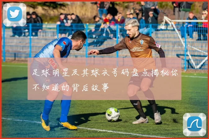 足球明星及其球衣号码盘点揭秘你不知道的背后故事