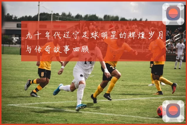 九十年代辽宁足球明星的辉煌岁月与传奇故事回顾