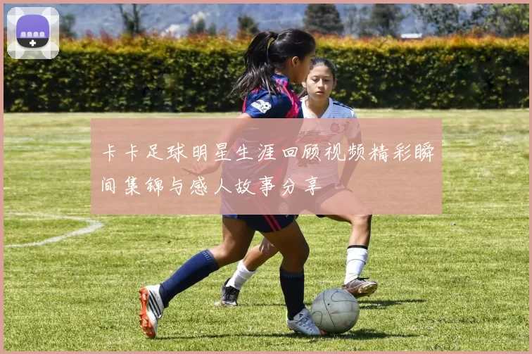 卡卡足球明星生涯回顾视频精彩瞬间集锦与感人故事分享