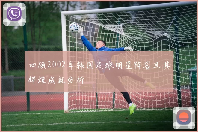 回顾2002年韩国足球明星阵容及其辉煌成就分析