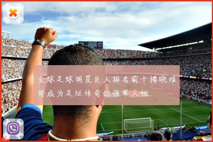 全球足球明星巨人排名前十揭晓谁将成为足坛传奇的领军人物
