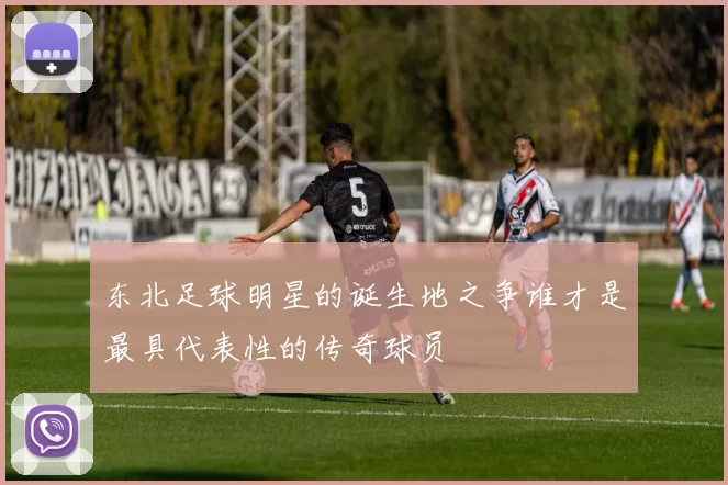 东北足球明星的诞生地之争谁才是最具代表性的传奇球员