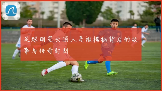 足球明星头顶人是谁揭秘背后的故事与传奇时刻