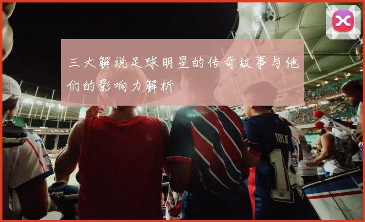 三大解说足球明星的传奇故事与他们的影响力解析